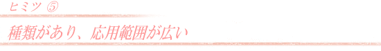 種類があり、応用範囲が広い